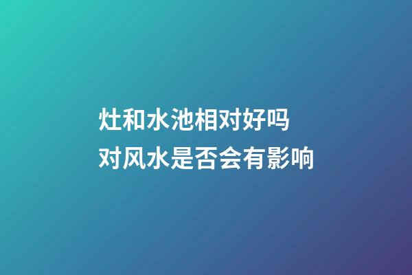 灶和水池相对好吗 对风水是否会有影响